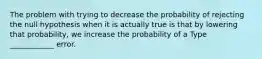 The problem with trying to decrease the probability of rejecting the null hypothesis when it is actually true is that by lowering that probability, we increase the probability of a Type ____________ error.