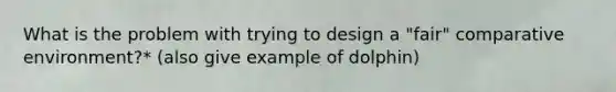 What is the problem with trying to design a "fair" comparative environment?* (also give example of dolphin)