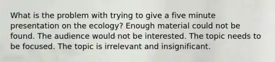 What is the problem with trying to give a five minute presentation on the ecology? Enough material could not be found. The audience would not be interested. The topic needs to be focused. The topic is irrelevant and insignificant.