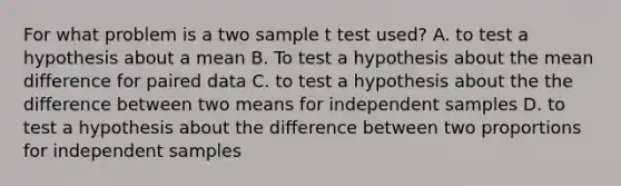 For what problem is a two sample t test used? A. to test a hypothesis about a mean B. To test a hypothesis about the mean difference for paired data C. to test a hypothesis about the the difference between two means for independent samples D. to test a hypothesis about the difference between two proportions for independent samples