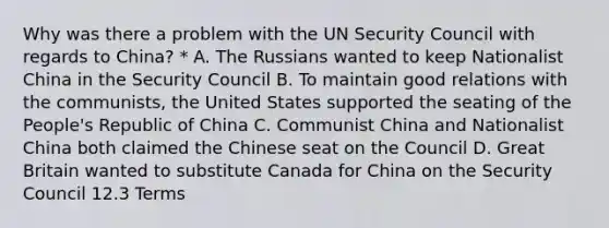 Why was there a problem with the UN Security Council with regards to China? * A. The Russians wanted to keep Nationalist China in the Security Council B. To maintain good relations with the communists, the United States supported the seating of the People's Republic of China C. Communist China and Nationalist China both claimed the Chinese seat on the Council D. Great Britain wanted to substitute Canada for China on the Security Council 12.3 Terms