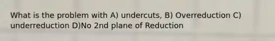 What is the problem with A) undercuts, B) Overreduction C) underreduction D)No 2nd plane of Reduction