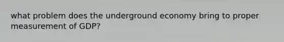 what problem does the underground economy bring to proper measurement of GDP?