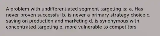 A problem with undifferentiated segment targeting is: a. Has never proven successful b. is never a primary strategy choice c. saving on production and marketing d. is synonymous with concentrated targeting e. more vulnerable to competitors