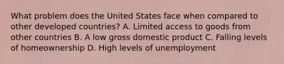 What problem does the United States face when compared to other developed countries? A. Limited access to goods from other countries B. A low gross domestic product C. Falling levels of homeownership D. High levels of unemployment