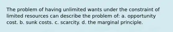 The problem of having unlimited wants under the constraint of limited resources can describe the problem of: a. opportunity cost. b. sunk costs. c. scarcity. d. the marginal principle.