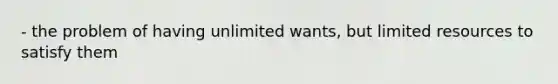 - the problem of having unlimited wants, but limited resources to satisfy them