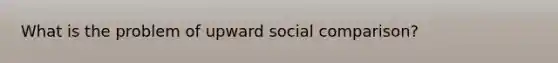 What is the problem of upward social comparison?