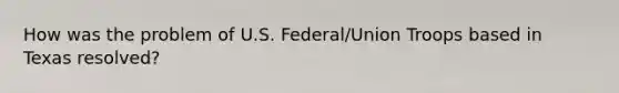 How was the problem of U.S. Federal/Union Troops based in Texas resolved?