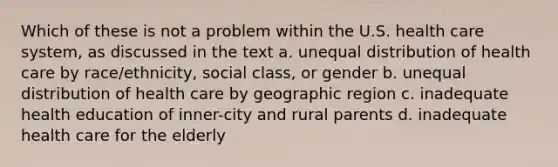 Which of these is not a problem within the U.S. health care system, as discussed in the text a. unequal distribution of health care by race/ethnicity, social class, or gender b. unequal distribution of health care by geographic region c. inadequate health education of inner-city and rural parents d. inadequate health care for the elderly