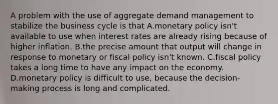 A problem with the use of aggregate demand management to stabilize the business cycle is that A.monetary policy isn't available to use when interest rates are already rising because of higher inflation. B.the precise amount that output will change in response to monetary or fiscal policy isn't known. C.fiscal policy takes a long time to have any impact on the economy. D.monetary policy is difficult to use, because the decision-making process is long and complicated.