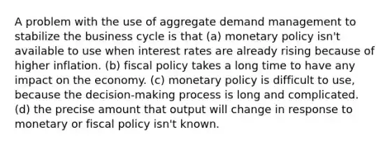 A problem with the use of aggregate demand management to stabilize the business cycle is that (a) monetary policy isn't available to use when interest rates are already rising because of higher inflation. (b) fiscal policy takes a long time to have any impact on the economy. (c) monetary policy is difficult to use, because the decision-making process is long and complicated. (d) the precise amount that output will change in response to monetary or fiscal policy isn't known.