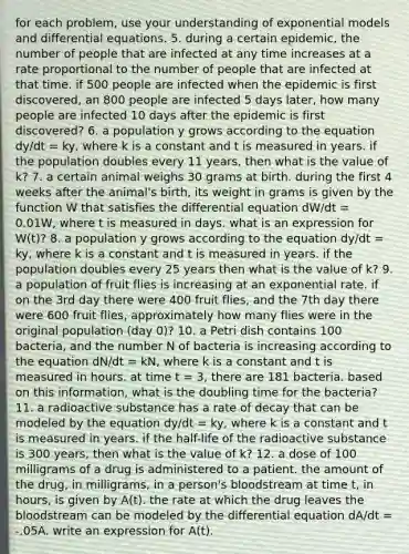 for each problem, use your understanding of exponential models and differential equations. 5. during a certain epidemic, the number of people that are infected at any time increases at a rate proportional to the number of people that are infected at that time. if 500 people are infected when the epidemic is first discovered, an 800 people are infected 5 days later, how many people are infected 10 days after the epidemic is first discovered? 6. a population y grows according to the equation dy/dt = ky, where k is a constant and t is measured in years. if the population doubles every 11 years, then what is the value of k? 7. a certain animal weighs 30 grams at birth. during the first 4 weeks after the animal's birth, its weight in grams is given by the function W that satisfies the differential equation dW/dt = 0.01W, where t is measured in days. what is an expression for W(t)? 8. a population y grows according to the equation dy/dt = ky, where k is a constant and t is measured in years. if the population doubles every 25 years then what is the value of k? 9. a population of fruit flies is increasing at an exponential rate. if on the 3rd day there were 400 fruit flies, and the 7th day there were 600 fruit flies, approximately how many flies were in the original population (day 0)? 10. a Petri dish contains 100 bacteria, and the number N of bacteria is increasing according to the equation dN/dt = kN, where k is a constant and t is measured in hours. at time t = 3, there are 181 bacteria. based on this information, what is the doubling time for the bacteria? 11. a radioactive substance has a rate of decay that can be modeled by the equation dy/dt = ky, where k is a constant and t is measured in years. if the half-life of the radioactive substance is 300 years, then what is the value of k? 12. a dose of 100 milligrams of a drug is administered to a patient. the amount of the drug, in milligrams, in a person's bloodstream at time t, in hours, is given by A(t). the rate at which the drug leaves the bloodstream can be modeled by the differential equation dA/dt = -.05A. write an expression for A(t).