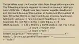 This problem uses the Counter class from the previous question. The following program segment is meant to simulate tossing a coin 100 times. It should use two Counter objects, headCount and tailCount, to count the number of heads and the number of tails. Fill in the blanks so that it will do so: Counter headCount, tailCount; tailCount = new Counter(); headCount = new Counter(); for ( int flip = 0; flip < 100; flip++ ) ( if (Math.random() < 0.5) // There's a 50/50 chance that this is true. ______________________ ; // Count a "head". else ______________________ ; // Count a "tail". ) System.out.println("There were " + ___________________ + " heads."); System.out.println("There were " + ___________________ + " tails.");