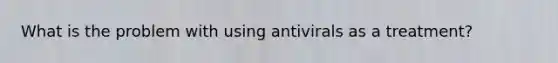 What is the problem with using antivirals as a treatment?