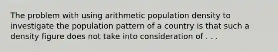 The problem with using arithmetic population density to investigate the population pattern of a country is that such a density figure does not take into consideration of . . .