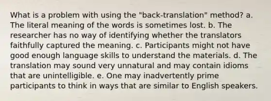 What is a problem with using the "back-translation" method? a. The literal meaning of the words is sometimes lost. b. The researcher has no way of identifying whether the translators faithfully captured the meaning. c. Participants might not have good enough language skills to understand the materials. d. The translation may sound very unnatural and may contain idioms that are unintelligible. e. One may inadvertently prime participants to think in ways that are similar to English speakers.