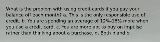 What is the problem with using credit cards if you pay your balance off each month? a. This is the only responsible use of credit. b. You are spending an average of 12%-18% more when you use a credit card. c. You are more apt to buy on impulse rather than thinking about a purchase. d. Both b and c