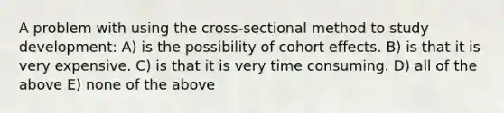 A problem with using the cross-sectional method to study development: A) is the possibility of cohort effects. B) is that it is very expensive. C) is that it is very time consuming. D) all of the above E) none of the above