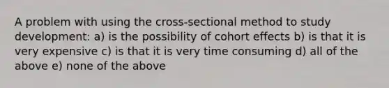 A problem with using the cross-sectional method to study development: a) is the possibility of cohort effects b) is that it is very expensive c) is that it is very time consuming d) all of the above e) none of the above