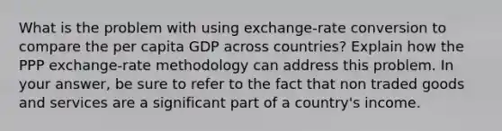 What is the problem with using ​exchange-rate conversion ​to compare the per capita GDP across countries? Explain how the ​PPP exchange-rate ​methodology can address this problem. In your answer, be sure to refer to the fact that ​non traded goods and services are​ a significant part of a country's income.