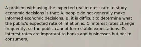 A problem with using the expected real interest rate to study economic decisions is​ that: A. people do not generally make informed economic decisions. B. it is difficult to determine what the​ public's expected rate of inflation is. C. interest rates change​ frequently, so the public cannot form stable expectations. D. interest rates are important to banks and businesses but not to consumers.