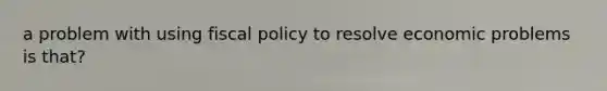 a problem with using fiscal policy to resolve economic problems is that?