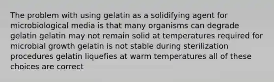 The problem with using gelatin as a solidifying agent for microbiological media is that many organisms can degrade gelatin gelatin may not remain solid at temperatures required for microbial growth gelatin is not stable during sterilization procedures gelatin liquefies at warm temperatures all of these choices are correct