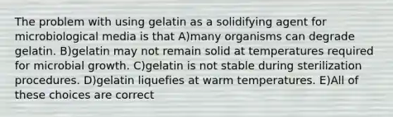 The problem with using gelatin as a solidifying agent for microbiological media is that A)many organisms can degrade gelatin. B)gelatin may not remain solid at temperatures required for microbial growth. C)gelatin is not stable during sterilization procedures. D)gelatin liquefies at warm temperatures. E)All of these choices are correct