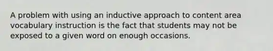 A problem with using an inductive approach to content area vocabulary instruction is the fact that students may not be exposed to a given word on enough occasions.