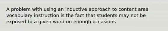 A problem with using an inductive approach to content area vocabulary instruction is the fact that students may not be exposed to a given word on enough occasions