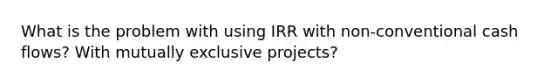 What is the problem with using IRR with non-conventional cash flows? With mutually exclusive projects?