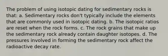 The problem of using isotopic dating for sedimentary rocks is that: a. Sedimentary rocks don't typically include the elements that are commonly used in isotopic dating. b. The isotopic ratios are reset when the rock forms. c. The rock grains that make up the sedimentary rock already contain daughter isotopes. d. The pressures involved in forming the sedimentary rock affect the radioactive decay rate.