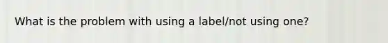 What is the problem with using a label/not using one?