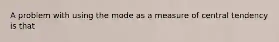 A problem with using the mode as a measure of central tendency is that