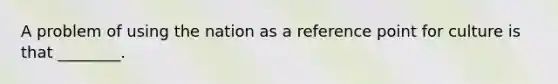 A problem of using the nation as a reference point for culture is that ________.