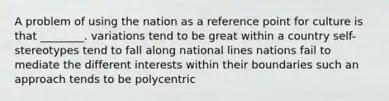 A problem of using the nation as a reference point for culture is that ________. variations tend to be great within a country self-stereotypes tend to fall along national lines nations fail to mediate the different interests within their boundaries such an approach tends to be polycentric