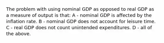 The problem with using nominal GDP as opposed to real GDP as a measure of output is that: A - nominal GDP is affected by the inflation rate. B - nominal GDP does not account for leisure time. C - real GDP does not count unintended expenditures. D - all of the above.