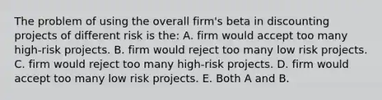 The problem of using the overall firm's beta in discounting projects of different risk is the: A. firm would accept too many high-risk projects. B. firm would reject too many low risk projects. C. firm would reject too many high-risk projects. D. firm would accept too many low risk projects. E. Both A and B.