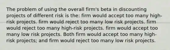 The problem of using the overall firm's beta in discounting projects of different risk is the: firm would accept too many high-risk projects. firm would reject too many low risk projects. firm would reject too many high-risk projects. firm would accept too many low risk projects. Both firm would accept too many high-risk projects; and firm would reject too many low risk projects.