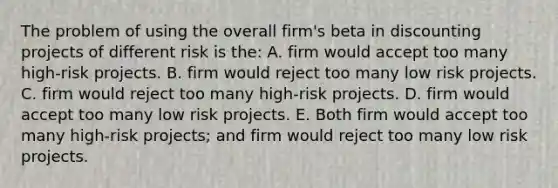 The problem of using the overall firm's beta in discounting projects of different risk is the: A. firm would accept too many high-risk projects. B. firm would reject too many low risk projects. C. firm would reject too many high-risk projects. D. firm would accept too many low risk projects. E. Both firm would accept too many high-risk projects; and firm would reject too many low risk projects.