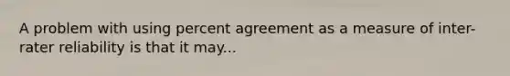 A problem with using percent agreement as a measure of inter-rater reliability is that it may...