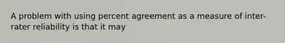 A problem with using percent agreement as a measure of inter-rater reliability is that it may