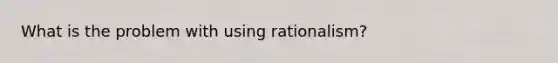 What is the problem with using rationalism?