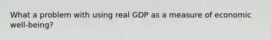 What a problem with using real GDP as a measure of economic well-being?