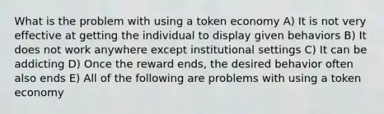 What is the problem with using a token economy A) It is not very effective at getting the individual to display given behaviors B) It does not work anywhere except institutional settings C) It can be addicting D) Once the reward ends, the desired behavior often also ends E) All of the following are problems with using a token economy