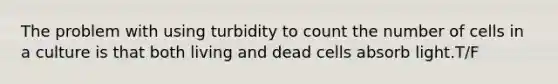 The problem with using turbidity to count the number of cells in a culture is that both living and dead cells absorb light.T/F