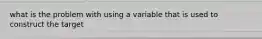 what is the problem with using a variable that is used to construct the target