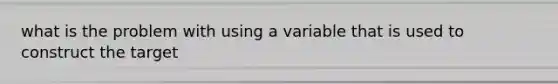 what is the problem with using a variable that is used to construct the target