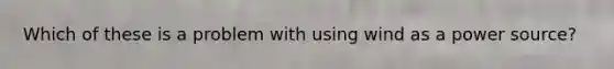 Which of these is a problem with using wind as a power source?